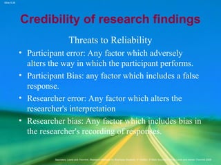 Slide 5.26
Saunders, Lewis and Thornhill, Research Methods for Business Students, 5th
Edition, © Mark Saunders, Philip Lewis and Adrian Thornhill 2009
Credibility of research findings
Threats to Reliability
• Participant error: Any factor which adversely
alters the way in which the participant performs.
• Participant Bias: any factor which includes a false
response.
• Researcher error: Any factor which alters the
researcher's interpretation
• Researcher bias: Any factor which includes bias in
the researcher's recording of responses.
 