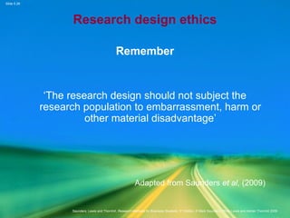 Slide 5.28
Saunders, Lewis and Thornhill, Research Methods for Business Students, 5th
Edition, © Mark Saunders, Philip Lewis and Adrian Thornhill 2009
Research design ethics
Remember
‘The research design should not subject the
research population to embarrassment, harm or
other material disadvantage’
Adapted from Saunders et al, (2009)
 