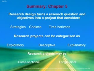 Slide 5.29
Saunders, Lewis and Thornhill, Research Methods for Business Students, 5th
Edition, © Mark Saunders, Philip Lewis and Adrian Thornhill 2009
Summary: Chapter 5
Research design turns a research question and
objectives into a project that considers
Strategies Choices Time horizons
Research projects can be categorised as
Exploratory Descriptive Explanatory
Research projects may be
Cross-sectional Longitudinal
 