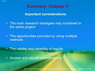 Slide 5.30
Saunders, Lewis and Thornhill, Research Methods for Business Students, 5th
Edition, © Mark Saunders, Philip Lewis and Adrian Thornhill 2009
Summary: Chapter 5
Important considerations
• The main research strategies may combined in
the same project
• The opportunities provided by using multiple
methods
• The validity and reliability of results
• Access and ethical considerations
 