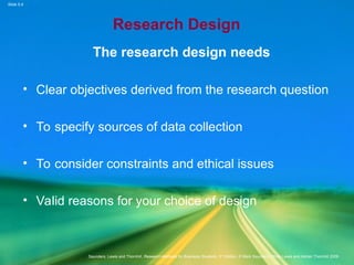 Slide 5.4
Saunders, Lewis and Thornhill, Research Methods for Business Students, 5th
Edition, © Mark Saunders, Philip Lewis and Adrian Thornhill 2009
Research Design
The research design needs
• Clear objectives derived from the research question
• To specify sources of data collection
• To consider constraints and ethical issues
• Valid reasons for your choice of design
 