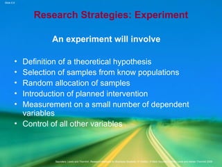 Slide 5.9
Saunders, Lewis and Thornhill, Research Methods for Business Students, 5th
Edition, © Mark Saunders, Philip Lewis and Adrian Thornhill 2009
Research Strategies: Experiment
An experiment will involve
• Definition of a theoretical hypothesis
• Selection of samples from know populations
• Random allocation of samples
• Introduction of planned intervention
• Measurement on a small number of dependent
variables
• Control of all other variables
 