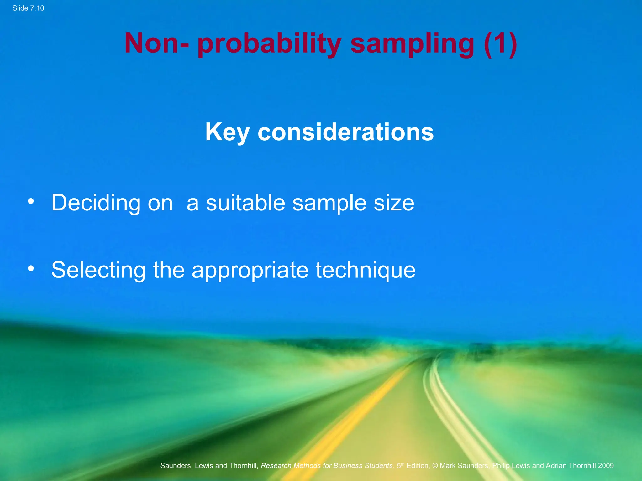 Slide 7.10
Saunders, Lewis and Thornhill, Research Methods for Business Students, 5th
Edition, © Mark Saunders, Philip Lewis and Adrian Thornhill 2009
Non- probability sampling (1)
Key considerations
• Deciding on a suitable sample size
• Selecting the appropriate technique
 