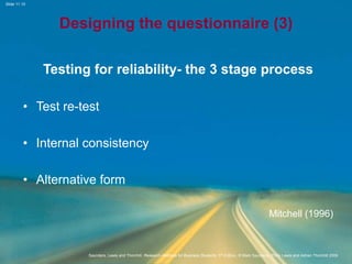 Slide 11.10
Saunders, Lewis and Thornhill, Research Methods for Business Students, 5th Edition, © Mark Saunders, Philip Lewis and Adrian Thornhill 2009
Designing the questionnaire (3)
Testing for reliability- the 3 stage process
• Test re-test
• Internal consistency
• Alternative form
Mitchell (1996)
 