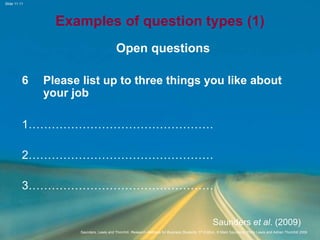 Slide 11.11
Saunders, Lewis and Thornhill, Research Methods for Business Students, 5th Edition, © Mark Saunders, Philip Lewis and Adrian Thornhill 2009
Examples of question types (1)
Open questions
6 Please list up to three things you like about
your job
1…………………………………………
2…………………………………………
3…………………………………………
Saunders et al. (2009)
 