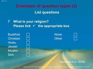 Slide 11.12
Saunders, Lewis and Thornhill, Research Methods for Business Students, 5th Edition, © Mark Saunders, Philip Lewis and Adrian Thornhill 2009
Examples of question types (2)
List questions
7 What is your religion?
Please tick  the appropriate box
Buddhist  None 
Christian  Other 
Hindu 
Jewish 
Muslim 
Sikh 
Saunders et al. (2009)
 