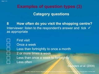Slide 11.13
Saunders, Lewis and Thornhill, Research Methods for Business Students, 5th Edition, © Mark Saunders, Philip Lewis and Adrian Thornhill 2009
Examples of question types (3)
Category questions
8 How often do you visit the shopping centre?
Interviewer: listen to the respondent’s answer and tick 
as appropriate
 First visit
 Once a week
 Less than fortnightly to once a month
 2 or more times a week
 Less than once a week to fortnightly
 Less often
Saunders et al. (2009)
 
