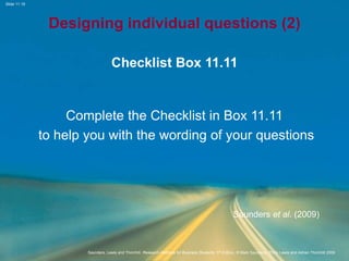 Slide 11.18
Saunders, Lewis and Thornhill, Research Methods for Business Students, 5th Edition, © Mark Saunders, Philip Lewis and Adrian Thornhill 2009
Designing individual questions (2)
Checklist Box 11.11
Complete the Checklist in Box 11.11
to help you with the wording of your questions
Saunders et al. (2009)
 