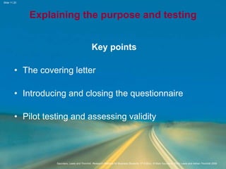 Slide 11.20
Saunders, Lewis and Thornhill, Research Methods for Business Students, 5th Edition, © Mark Saunders, Philip Lewis and Adrian Thornhill 2009
Explaining the purpose and testing
Key points
• The covering letter
• Introducing and closing the questionnaire
• Pilot testing and assessing validity
 