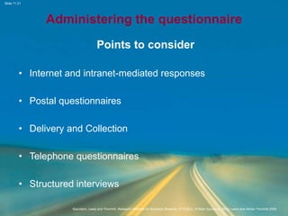 Slide 11.21
Saunders, Lewis and Thornhill, Research Methods for Business Students, 5th Edition, © Mark Saunders, Philip Lewis and Adrian Thornhill 2009
Administering the questionnaire
Points to consider
• Internet and intranet-mediated responses
• Postal questionnaires
• Delivery and Collection
• Telephone questionnaires
• Structured interviews
 