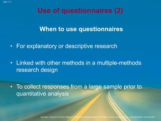 Slide 11.3
Saunders, Lewis and Thornhill, Research Methods for Business Students, 5th Edition, © Mark Saunders, Philip Lewis and Adrian Thornhill 2009
Use of questionnaires (2)
When to use questionnaires
• For explanatory or descriptive research
• Linked with other methods in a multiple-methods
research design
• To collect responses from a large sample prior to
quantitative analysis
 