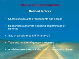 Slide 11.5
Saunders, Lewis and Thornhill, Research Methods for Business Students, 5th Edition, © Mark Saunders, Philip Lewis and Adrian Thornhill 2009
Choice of questionnaire
Related factors
• Characteristics of the respondents and access
• Respondents answers not being contaminated or
distorted
• Size of sample required for analysis
• Type and number of questions required
• Available resources including use of computer software
 