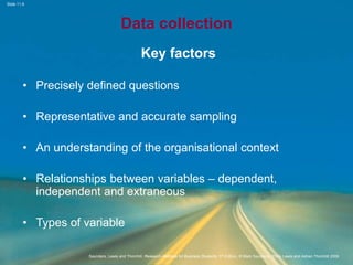 Slide 11.6
Saunders, Lewis and Thornhill, Research Methods for Business Students, 5th Edition, © Mark Saunders, Philip Lewis and Adrian Thornhill 2009
Data collection
Key factors
• Precisely defined questions
• Representative and accurate sampling
• An understanding of the organisational context
• Relationships between variables – dependent,
independent and extraneous
• Types of variable
 