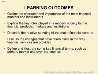 Glen Arnold, Modern Financial Markets and Institutions, 1st Edition, © Pearson Education Limited 2012
Slide 1.1
LEARNING OUTCOMES
• Outline the character and importance of the main financial
markets and instruments
• Explain the key roles played in a modern society by the
financial products, markets and institutions
• Describe the relative standing of the major financial centres
• Discuss the changes that have taken place in the way
financial services are provided
• Define and illustrate some key financial terms, such as
primary market and over-the-counter.
 