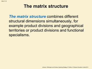 Slide 13.12
Johnson, Whittington and Scholes, Exploring Strategy, 9th
Edition, © Pearson Education Limited 2011
The matrix structure
The matrix structure combines different
structural dimensions simultaneously, for
example product divisions and geographical
territories or product divisions and functional
specialisms.
 