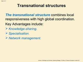 Slide 13.17
Johnson, Whittington and Scholes, Exploring Strategy, 9th
Edition, © Pearson Education Limited 2011
Transnational structures
The transnational structure combines local
responsiveness with high global coordination.
Key Advantages include:
 Knowledge-sharing.
 Specialisation.
 Network management.
 