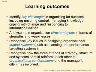Slide 13.2
Johnson, Whittington and Scholes, Exploring Strategy, 9th
Edition, © Pearson Education Limited 2011
Learning outcomes
• Identify key challenges in organising for success,
including ensuring control, managing knowledge,
coping with change and responding to
internationalisation.
• Analyse main organisation structural types in terms of
strengths and weaknesses.
• Recognise key issues in designing organisational
control systems (such as planning and performance
targeting systems).
• Recognise how the three strands of strategy, structure
and systems should reinforce each other in
organisational configurations and the managerial
dilemmas involved.
 