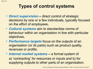Slide 13.22
Johnson, Whittington and Scholes, Exploring Strategy, 9th
Edition, © Pearson Education Limited 2011
Types of control systems
• Direct supervision – direct control of strategic
decisions by one or a few individuals, typically focused
on the effort of employees.
• Cultural systems aim to standardise norms of
behaviour within an organisation in line with particular
objectives.
• Performance targets focus on the outputs of an
organisation (or its parts) such as product quality,
revenues or profits.
• Internal market systems – a formal system of
a) ‘contracting’ for resources or inputs and b) for
supplying outputs to other parts of an organisation.
 