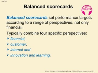 Slide 13.23
Johnson, Whittington and Scholes, Exploring Strategy, 9th
Edition, © Pearson Education Limited 2011
Balanced scorecards
Balanced scorecards set performance targets
according to a range of perspectives, not only
financial.
Typically combine four specific perspectives:
 financial,
 customer,
 internal and
 innovation and learning.
 