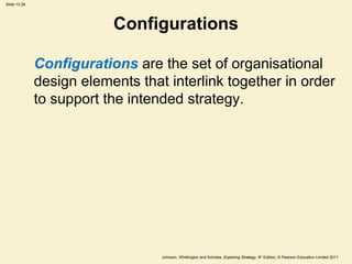 Slide 13.28
Johnson, Whittington and Scholes, Exploring Strategy, 9th
Edition, © Pearson Education Limited 2011
Configurations
Configurations are the set of organisational
design elements that interlink together in order
to support the intended strategy.
 