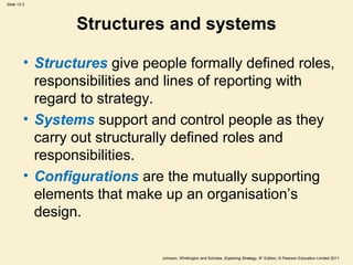 Slide 13.3
Johnson, Whittington and Scholes, Exploring Strategy, 9th
Edition, © Pearson Education Limited 2011
Structures and systems
• Structures give people formally defined roles,
responsibilities and lines of reporting with
regard to strategy.
• Systems support and control people as they
carry out structurally defined roles and
responsibilities.
• Configurations are the mutually supporting
elements that make up an organisation’s
design.
 