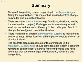 Slide 13.31
Johnson, Whittington and Scholes, Exploring Strategy, 9th
Edition, © Pearson Education Limited 2011
Summary
• Successful organising means responding to the key challenges
facing the organisation. This chapter has stressed control, change,
knowledge and internationalisation.
• There are many structural types (e.g. functional, divisional, matrix,
transnational and project). Each type has its own strengths and
weaknesses and responds differently to the challenges of control,
change, knowledge and internationalisation.
• There is a range of different organisational systems to facilitate and
control strategy. These focus on either inputs or outputs and can be
direct or indirect.
• The separate organisational elements, summarised in the
McKinsey 7-S framework, should come together to form a coherent
reinforcing configuration. But these reinforcing cycles also raise
dilemmas that can be managed by subdividing, combining and
reorganising.
 