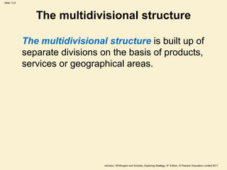 Slide 13.9
Johnson, Whittington and Scholes, Exploring Strategy, 9th
Edition, © Pearson Education Limited 2011
The multidivisional structure
The multidivisional structure is built up of
separate divisions on the basis of products,
services or geographical areas.
 