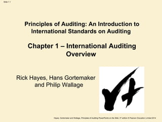Hayes, Gortemaker and Wallage, Principles of Auditing PowerPoints on the Web, 3rd edition © Pearson Education Limited 2014
Slide 1.1
Principles of Auditing: An Introduction to
International Standards on Auditing
Chapter 1 – International Auditing
Overview
Rick Hayes, Hans Gortemaker
and Philip Wallage
 
