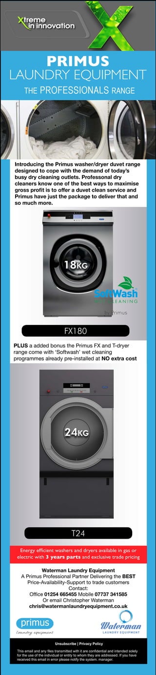 Energy efficient washers and dryers available in gas or
electric with 3 years parts and exclusive trade pricing
PRIMUS
LAUNDRY EQUIPMENT
THE PROFESSIONALS RANGE
Introducing the Primus washer/dryer duvet range
designed to cope with the demand of today’s
busy dry cleaning outlets. Professonal dry
cleaners know one of the best ways to maximise
gross profit is to offer a duvet clean service and
Primus have just the package to deliver that and
so much more.
PLUS a added bonus the Primus FX and T-dryer
range come with ‘Softwash’ wet cleaning
programmes already pre-installed at NO extra cost
FX180
18KG
T24
PRIMUS
LAUNDRY EQUIPMENT
THE PROFESSIONALS RANGE
FS Line
FX Line
6 to 28KG
33 to 120KG
T-dryer range
9 to 90KG
Energy efficient washers and dryers available
in gas, electric or steam with 3 years parts
warranty and exclusive trade pricing
PLUS a added bonus the Primus FX and T-dryer
range come with ‘Softwash’ wet cleaning
programmes already pre- installed at NO extra cost
I-range Ironer
1.6m to 3.2m
This email and any files transmitted with it are confidential and intended solely
for the use of the individual or entity to whom they are addressed. If you have
received this email in error please notify the system. manager.
Unsubscribe | Privacy Policy
Waterman Laundry Equipment
A Primus Professional Partner Delivering the BEST
Price-Availability-Support to trade customers
Contact:
Office 01254 665455 Mobile 07737 341585
Or email Christopher Waterman
chris@watermanlaundryequipment.co.uk
This email and any files transmitted with it are confidential and intended solely
for the use of the individual or entity to whom they are addressed. If you have
received this email in error please notify the system. manager.
Unsubscribe | Privacy Policy
Waterman Laundry Equipment
A Primus Professional Partner Delivering the BEST
Price-Availability-Support to trade customers
Contact:
Office 01254 665455 Mobile 07737 341585
Or email Christopher Waterman
chris@watermanlaundryequipment.co.uk
24KG
Introducing the Hospitality On-Premises cleaning range
with unmatched durability, performance and energy
efficiency, Primus is the preferred brand for hotels and
bed & breakfast establishments across the UK.
Innovations like their FX and FS washer range with X-Control
Plus controls and T-dryer range with sensor dry combine
to quickly restock rooms with clean, comfortable linens for
ultimate room turnover, heightened customer satisfaction
and minimised operating costs.
 