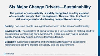 10
©2021 Cengage Learning. All Rights Reserved. May not be scanned, copied or duplicated, or posted to a publicly accessible website, in whole or in part.
Six Major Change Drivers—Sustainability
The pursuit of sustainability is widely recognized as a key element
of successful supply chain management. This is critical to effective
risk management and achieving competitive advantage.
Society. Focus on people is a significant concern in the area of sustainability.
Environment. The objective of being “green” is a key element of making positive
contributions to improving our environment. There are many ways in which
supply chains may help to achieve desired outcomes.
Economy. Continued economic and financial sustainability is essential to
making future positive impacts on society and the environment.
 