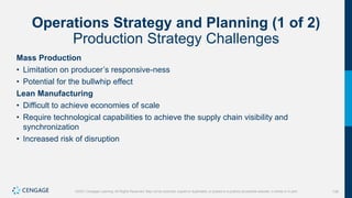 136
©2021 Cengage Learning. All Rights Reserved. May not be scanned, copied or duplicated, or posted to a publicly accessible website, in whole or in part.
Operations Strategy and Planning (1 of 2)
Production Strategy Challenges
Mass Production
• Limitation on producer’s responsive-ness
• Potential for the bullwhip effect
Lean Manufacturing
• Difficult to achieve economies of scale
• Require technological capabilities to achieve the supply chain visibility and
synchronization
• Increased risk of disruption
 