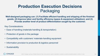 144
©2021 Cengage Learning. All Rights Reserved. May not be scanned, copied or duplicated, or posted to a publicly accessible website, in whole or in part.
Production Execution Decisions
Packaging
Well-designed packaging can: (1) Facilitate efficient handling and shipping of the finished
goods; (2) Improve labor and facility efficiency (space & equipment utilization); and (3)
Provide another level of product differentiation sought by the customer.
Key Considerations:
• Ease of handling (materials handling & transportation)
• Protection of goods in the package
• Compatibility with customers’ materials-handling equipment
• Information provision to production & logistics personnel
• Sustainability
 