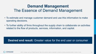 154
©2021 Cengage Learning. All Rights Reserved. May not be scanned, copied or duplicated, or posted to a publicly accessible website, in whole or in part.
Demand Management
The Essence of Demand Management
• To estimate and manage customer demand and use this information to make
operating decisions.
• To further ability of firms throughout the supply chain to collaborate on activities
related to the flow of products, services, information, and capital.
Desired end result: Greater value for the end user or consumer
 
