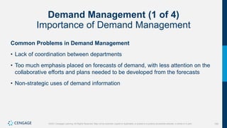 155
©2021 Cengage Learning. All Rights Reserved. May not be scanned, copied or duplicated, or posted to a publicly accessible website, in whole or in part.
Demand Management (1 of 4)
Importance of Demand Management
Common Problems in Demand Management
• Lack of coordination between departments
• Too much emphasis placed on forecasts of demand, with less attention on the
collaborative efforts and plans needed to be developed from the forecasts
• Non-strategic uses of demand information
 