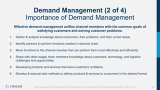 156
©2021 Cengage Learning. All Rights Reserved. May not be scanned, copied or duplicated, or posted to a publicly accessible website, in whole or in part.
Demand Management (2 of 4)
Importance of Demand Management
Effective demand management unifies channel members with the common goals of
satisfying customers and solving customer problems.
1. Gather & analyze knowledge about consumers, their problems, and their unmet needs.
2. Identify partners to perform functions needed in demand chain.
3. Move functions to the channel member that can perform them most effectively and efficiently.
4. Share with other supply chain members knowledge about customers, technology, and logistics
challenges and opportunities.
5. Developing products and services that solve customers’ problems.
6. Develop & execute best methods to deliver products & services to consumers in the desired format.
 