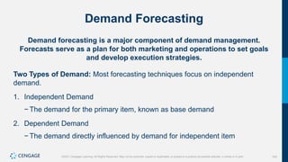 163
©2021 Cengage Learning. All Rights Reserved. May not be scanned, copied or duplicated, or posted to a publicly accessible website, in whole or in part.
Demand Forecasting
Demand forecasting is a major component of demand management.
Forecasts serve as a plan for both marketing and operations to set goals
and develop execution strategies.
Two Types of Demand: Most forecasting techniques focus on independent
demand.
1. Independent Demand
− The demand for the primary item, known as base demand
2. Dependent Demand
− The demand directly influenced by demand for independent item
 