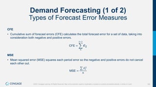 165
©2021 Cengage Learning. All Rights Reserved. May not be scanned, copied or duplicated, or posted to a publicly accessible website, in whole or in part.
Demand Forecasting (1 of 2)
Types of Forecast Error Measures
CFE
• Cumulative sum of forecast errors (CFE) calculates the total forecast error for a set of data, taking into
consideration both negative and positive errors.
CFE =
𝑛
𝑡−1
𝑒𝑡
MSE
• Mean squared error (MSE) squares each period error so the negative and positive errors do not cancel
each other out.
MSE =
𝐸𝑡
2
𝑛
 