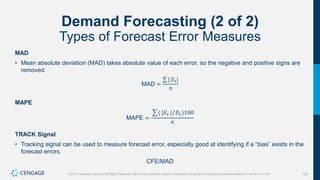 166
©2021 Cengage Learning. All Rights Reserved. May not be scanned, copied or duplicated, or posted to a publicly accessible website, in whole or in part.
Demand Forecasting (2 of 2)
Types of Forecast Error Measures
MAD
• Mean absolute deviation (MAD) takes absolute value of each error, so the negative and positive signs are
removed.
MAD =
| 𝐸𝑡|
𝑛
MAPE
MAPE =
( |𝐸𝑡 | 𝐷𝑡)100
𝑛
TRACK Signal
• Tracking signal can be used to measure forecast error, especially good at identifying if a “bias” exists in the
forecast errors.
CFE/MAD
 