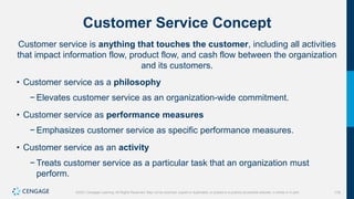 178
©2021 Cengage Learning. All Rights Reserved. May not be scanned, copied or duplicated, or posted to a publicly accessible website, in whole or in part.
Customer Service Concept
Customer service is anything that touches the customer, including all activities
that impact information flow, product flow, and cash flow between the organization
and its customers.
• Customer service as a philosophy
− Elevates customer service as an organization-wide commitment.
• Customer service as performance measures
− Emphasizes customer service as specific performance measures.
• Customer service as an activity
− Treats customer service as a particular task that an organization must
perform.
 