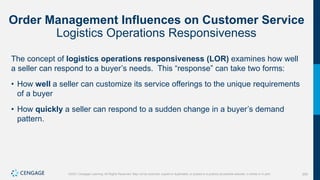 205
©2021 Cengage Learning. All Rights Reserved. May not be scanned, copied or duplicated, or posted to a publicly accessible website, in whole or in part.
Order Management Influences on Customer Service
Logistics Operations Responsiveness
The concept of logistics operations responsiveness (LOR) examines how well
a seller can respond to a buyer’s needs. This “response” can take two forms:
• How well a seller can customize its service offerings to the unique requirements
of a buyer
• How quickly a seller can respond to a sudden change in a buyer’s demand
pattern.
 