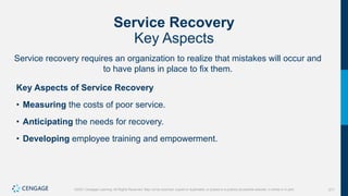 211
©2021 Cengage Learning. All Rights Reserved. May not be scanned, copied or duplicated, or posted to a publicly accessible website, in whole or in part.
Service Recovery
Key Aspects
Service recovery requires an organization to realize that mistakes will occur and
to have plans in place to fix them.
Key Aspects of Service Recovery
• Measuring the costs of poor service.
• Anticipating the needs for recovery.
• Developing employee training and empowerment.
 