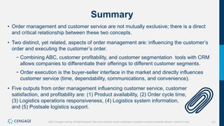 212
©2021 Cengage Learning. All Rights Reserved. May not be scanned, copied or duplicated, or posted to a publicly accessible website, in whole or in part.
Summary
• Order management and customer service are not mutually exclusive; there is a direct
and critical relationship between these two concepts.
• Two distinct, yet related, aspects of order management are: influencing the customer’s
order and executing the customer’s order.
− Combining ABC, customer profitability, and customer segmentation tools with CRM
allows companies to differentiate their offerings to different customer segments.
− Order execution is the buyer-seller interface in the market and directly influences
customer service (time, dependability, communications, and convenience).
• Five outputs from order management influencing customer service, customer
satisfaction, and profitability are: (1) Product availability, (2) Order cycle time,
(3) Logistics operations responsiveness, (4) Logistics system information,
and (5) Postsale logistics support.
 