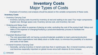 222
©2021 Cengage Learning. All Rights Reserved. May not be scanned, copied or duplicated, or posted to a publicly accessible website, in whole or in part.
Inventory Costs
Major Types of Costs
Emphasis of inventory cost analysis should be placed on the variable components of these costs.
Inventory Costs
• Inventory Carrying Cost
− Inventory carrying costs incurred by inventory at rest and waiting to be used. Four major components:
Capital cost, Storage space cost, Inventory service cost, and Inventory risk cost.
• Ordering and Setup Cost
− Ordering cost refers to expense of placing an order, excluding the cost of the product itself. Setup cost
refers to the expense of changing/modifying a production/assembly process to facilitate line
changeovers.
• Expected Stockout Cost
− The cost associated with not having a product/materials available to meet customer/production
demand. Most organizations hold safety stock or buffer stock, to minimize the possibility of a stockout
and costs of lost sales.
• In-transit Inventory Carrying Cost
− Generally, carrying inventory in transit costs less than in warehouses. But, in-transit inventory carrying
cost becomes especially important on global moves since both distance & time increase.
 