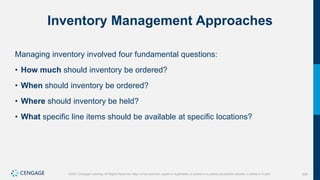 226
©2021 Cengage Learning. All Rights Reserved. May not be scanned, copied or duplicated, or posted to a publicly accessible website, in whole or in part.
Inventory Management Approaches
Managing inventory involved four fundamental questions:
• How much should inventory be ordered?
• When should inventory be ordered?
• Where should inventory be held?
• What specific line items should be available at specific locations?
 