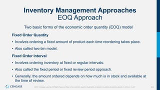 230
©2021 Cengage Learning. All Rights Reserved. May not be scanned, copied or duplicated, or posted to a publicly accessible website, in whole or in part.
Inventory Management Approaches
EOQ Approach
Two basic forms of the economic order quantity (EOQ) model
Fixed Order Quantity
• Involves ordering a fixed amount of product each time reordering takes place.
• Also called two-bin model.
Fixed Order Interval
• Involves ordering inventory at fixed or regular intervals.
• Also called the fixed period or fixed review period approach.
• Generally, the amount ordered depends on how much is in stock and available at
the time of review.
 