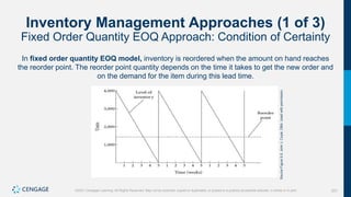 231
©2021 Cengage Learning. All Rights Reserved. May not be scanned, copied or duplicated, or posted to a publicly accessible website, in whole or in part.
Inventory Management Approaches (1 of 3)
Fixed Order Quantity EOQ Approach: Condition of Certainty
In fixed order quantity EOQ model, inventory is reordered when the amount on hand reaches
the reorder point. The reorder point quantity depends on the time it takes to get the new order and
on the demand for the item during this lead time.
Source
Figure
9.5:
John
J.
Coyle,
DBA.
Used
with
permission.
 