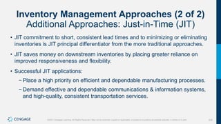 235
©2021 Cengage Learning. All Rights Reserved. May not be scanned, copied or duplicated, or posted to a publicly accessible website, in whole or in part.
Inventory Management Approaches (2 of 2)
Additional Approaches: Just-in-Time (JIT)
• JIT commitment to short, consistent lead times and to minimizing or eliminating
inventories is JIT principal differentiator from the more traditional approaches.
• JIT saves money on downstream inventories by placing greater reliance on
improved responsiveness and flexibility.
• Successful JIT applications:
− Place a high priority on efficient and dependable manufacturing processes.
− Demand effective and dependable communications & information systems,
and high-quality, consistent transportation services.
 