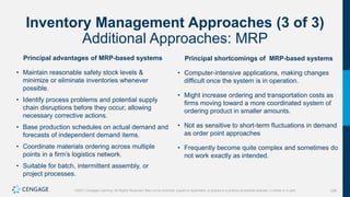 238
©2021 Cengage Learning. All Rights Reserved. May not be scanned, copied or duplicated, or posted to a publicly accessible website, in whole or in part.
Inventory Management Approaches (3 of 3)
Additional Approaches: MRP
Principal advantages of MRP-based systems
• Maintain reasonable safety stock levels &
minimize or eliminate inventories whenever
possible.
• Identify process problems and potential supply
chain disruptions before they occur, allowing
necessary corrective actions.
• Base production schedules on actual demand and
forecasts of independent demand items.
• Coordinate materials ordering across multiple
points in a firm’s logistics network.
• Suitable for batch, intermittent assembly, or
project processes.
Principal shortcomings of MRP-based systems
• Computer-intensive applications, making changes
difficult once the system is in operation.
• Might increase ordering and transportation costs as
firms moving toward a more coordinated system of
ordering product in smaller amounts.
• Not as sensitive to short-term fluctuations in demand
as order point approaches
• Frequently become quite complex and sometimes do
not work exactly as intended.
 