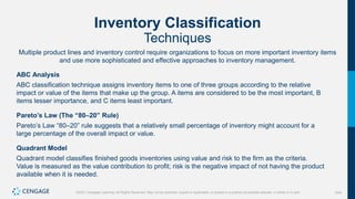 244
©2021 Cengage Learning. All Rights Reserved. May not be scanned, copied or duplicated, or posted to a publicly accessible website, in whole or in part.
Inventory Classification
Techniques
Multiple product lines and inventory control require organizations to focus on more important inventory items
and use more sophisticated and effective approaches to inventory management.
ABC Analysis
ABC classification technique assigns inventory items to one of three groups according to the relative
impact or value of the items that make up the group. A items are considered to be the most important, B
items lesser importance, and C items least important.
Pareto’s Law (The “80–20” Rule)
Pareto’s Law “80–20” rule suggests that a relatively small percentage of inventory might account for a
large percentage of the overall impact or value.
Quadrant Model
Quadrant model classifies finished goods inventories using value and risk to the firm as the criteria.
Value is measured as the value contribution to profit; risk is the negative impact of not having the product
available when it is needed.
 