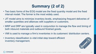 248
©2021 Cengage Learning. All Rights Reserved. May not be scanned, copied or duplicated, or posted to a publicly accessible website, in whole or in part.
Summary (2 of 2)
• Two basic forms of the EOQ model are the fixed quantity model and the fixed
interval model. The former is the most widely used.
• JIT model aims to minimize inventory levels, emphasizing frequent deliveries of
smaller quantities and alliances with suppliers or customers.
• MRP and DRP are typically used in conjunction to manage the flow and timing of
both inbound materials and outbound finished goods.
• VMI is used to manage a firm’s inventories in its customers’ distribution centers.
• Inventory classification is vital initial step toward efficient
inventory management.
 
